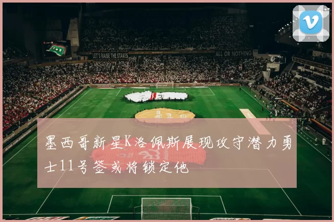 墨西哥新星K洛佩斯展现攻守潜力勇士11号签或将锁定他
