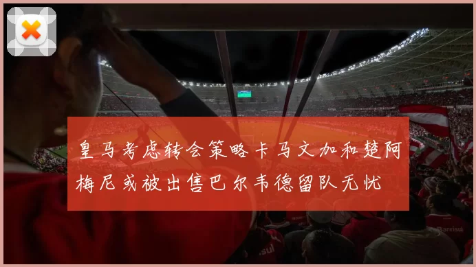 皇马考虑转会策略卡马文加和楚阿梅尼或被出售巴尔韦德留队无忧