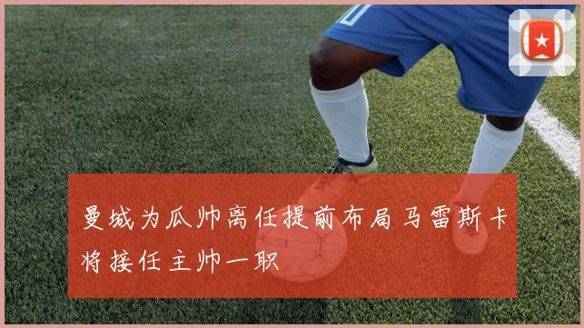 曼城为瓜帅离任提前布局马雷斯卡将接任主帅一职