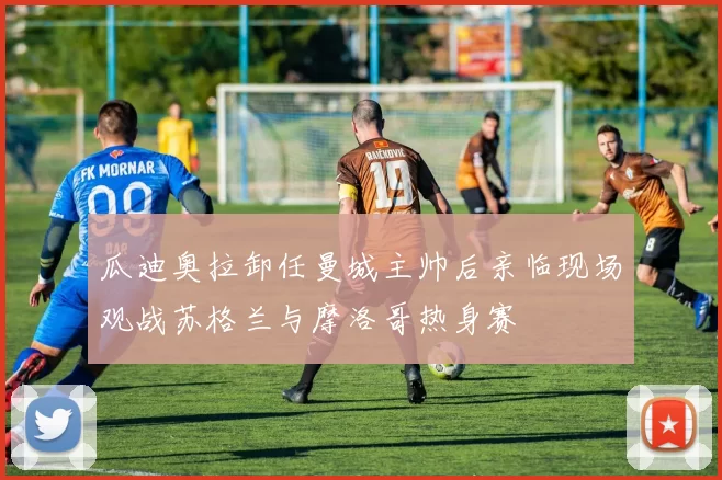 瓜迪奥拉卸任曼城主帅后亲临现场观战苏格兰与摩洛哥热身赛
