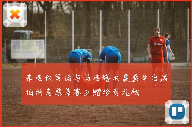 弗洛伦蒂诺与马洛塔共襄盛举出席伯纳乌慈善赛互赠珍贵礼物