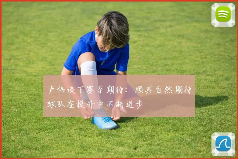 卢伟谈下赛季期待：顺其自然期待球队在提升中不断进步
