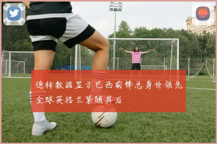 德转数据显示巴西前锋总身价领先全球英格兰紧随其后