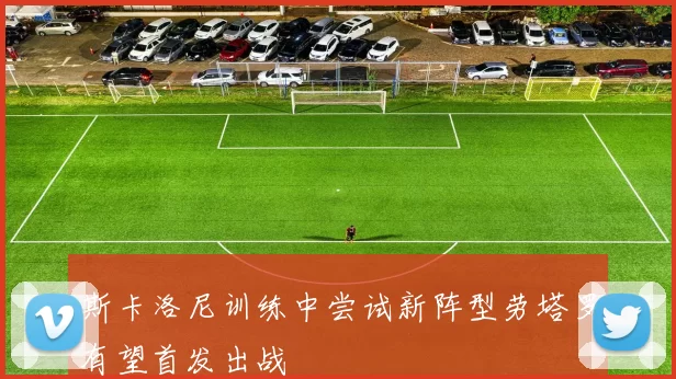 斯卡洛尼训练中尝试新阵型劳塔罗有望首发出战
