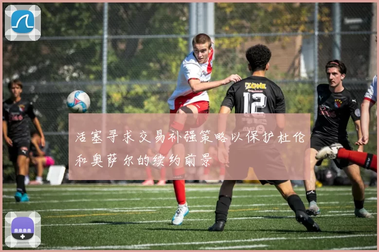 活塞寻求交易补强策略以保护杜伦和奥萨尔的续约前景