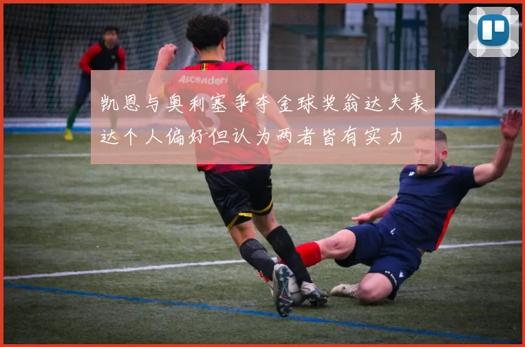 凯恩与奥利塞争夺金球奖翁达夫表达个人偏好但认为两者皆有实力