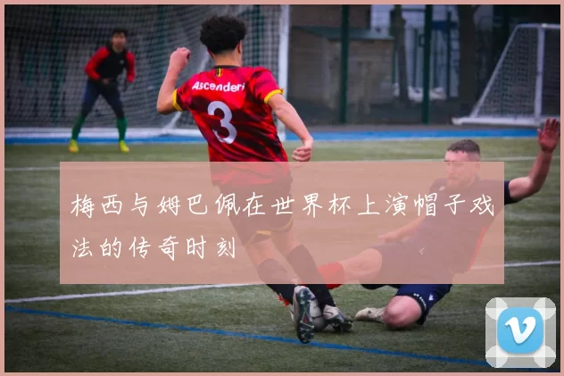 梅西与姆巴佩在世界杯上演帽子戏法的传奇时刻