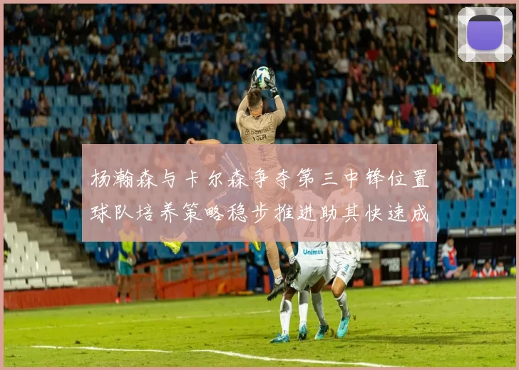 杨瀚森与卡尔森争夺第三中锋位置球队培养策略稳步推进助其快速成长