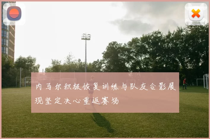 内马尔积极恢复训练与队友合影展现坚定决心重返赛场