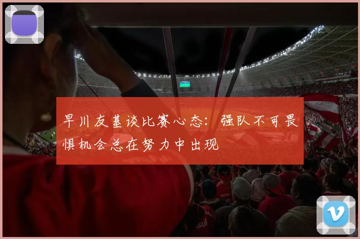 早川友基谈比赛心态：强队不可畏惧机会总在努力中出现