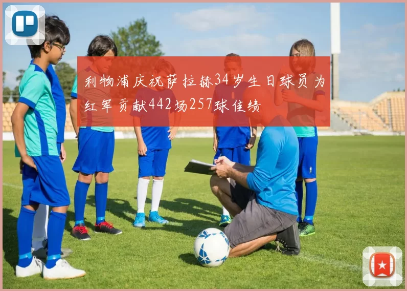 利物浦庆祝萨拉赫34岁生日球员为红军贡献442场257球佳绩