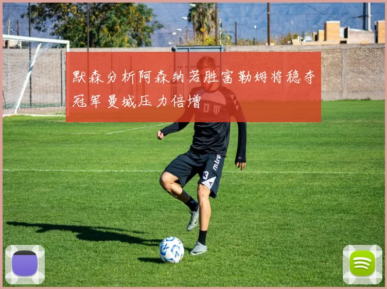 默森分析阿森纳若胜富勒姆将稳夺冠军曼城压力倍增