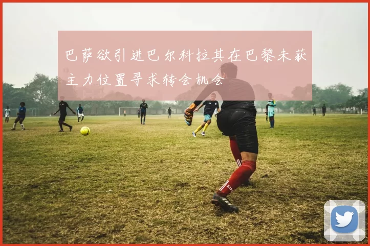 巴萨欲引进巴尔科拉其在巴黎未获主力位置寻求转会机会