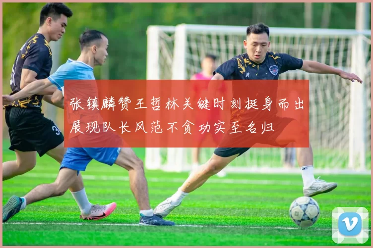 张镇麟赞王哲林关键时刻挺身而出展现队长风范不贪功实至名归