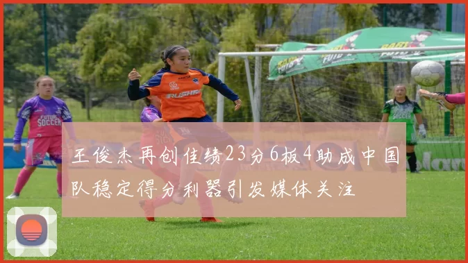 王俊杰再创佳绩23分6板4助成中国队稳定得分利器引发媒体关注