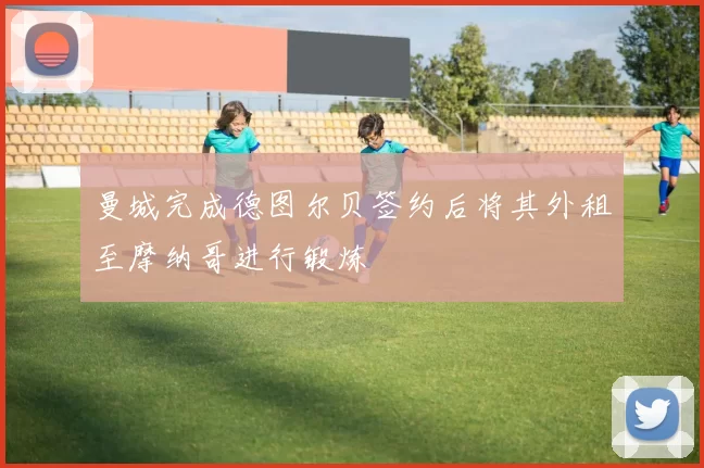 曼城完成德图尔贝签约后将其外租至摩纳哥进行锻炼