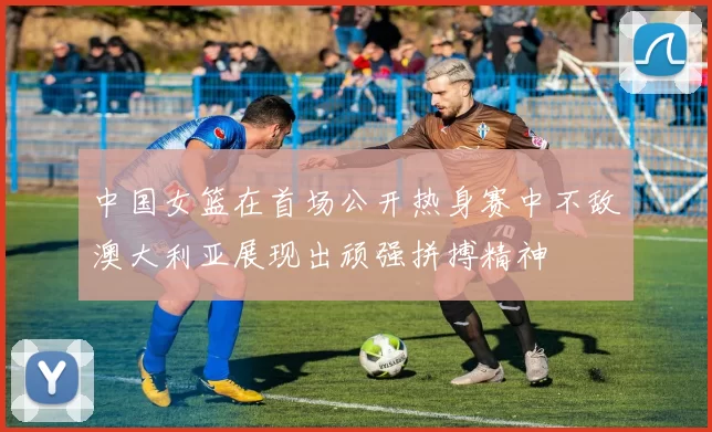 中国女篮在首场公开热身赛中不敌澳大利亚展现出顽强拼搏精神